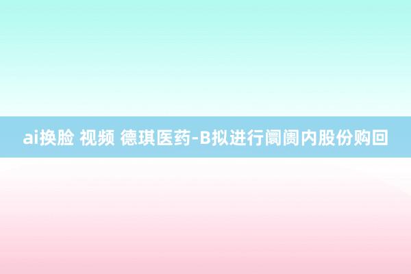 ai换脸 视频 德琪医药-B拟进行阛阓内股份购回