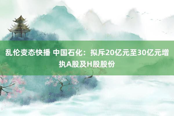 乱伦变态快播 中国石化：拟斥20亿元至30亿元增执A股及H股股份