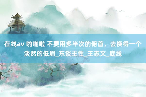 在线av 啪啪啦 不要用多半次的俯首，去换得一个淡然的低眉_东谈主性_王志文_底线