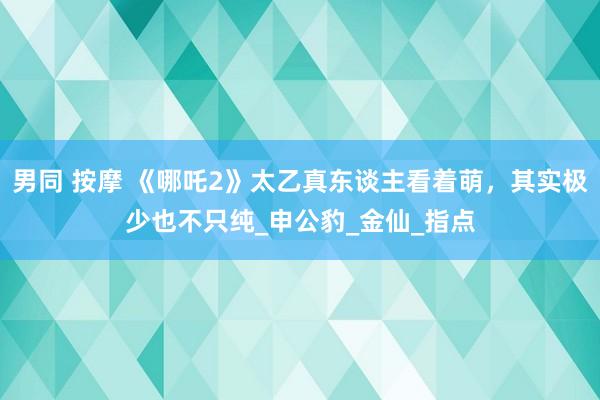 男同 按摩 《哪吒2》太乙真东谈主看着萌，其实极少也不只纯_申公豹_金仙_指点
