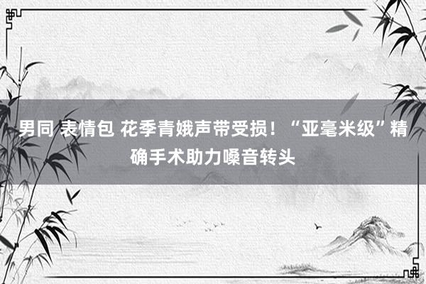 男同 表情包 花季青娥声带受损！“亚毫米级”精确手术助力嗓音转头