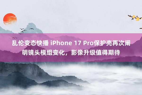 乱伦变态快播 iPhone 17 Pro保护壳再次阐明镜头模组变化，影像升级值得期待