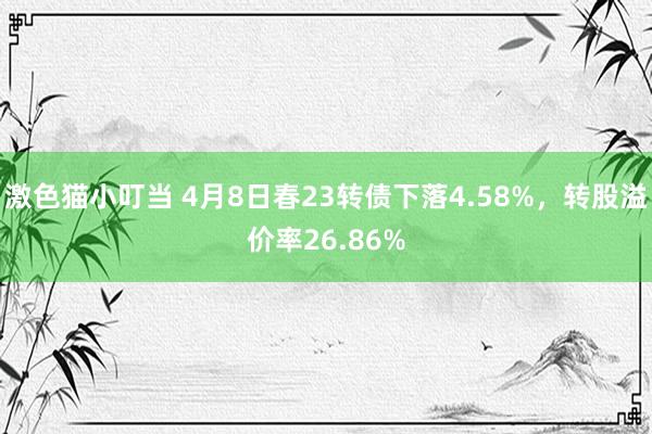 激色猫小叮当 4月8日春23转债下落4.58%，转股溢价率26.86%