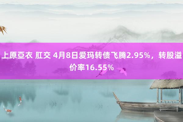 上原亞衣 肛交 4月8日爱玛转债飞腾2.95%，转股溢价率16.55%