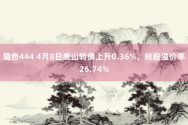 猫色444 4月8日鹿山转债上升0.36%，转股溢价率26.74%