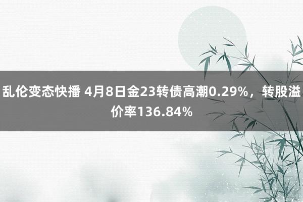 乱伦变态快播 4月8日金23转债高潮0.29%，转股溢价率136.84%