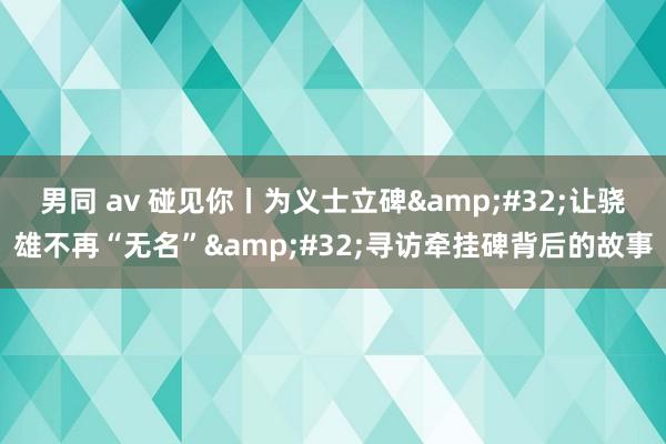 男同 av 碰见你丨为义士立碑&#32;让骁雄不再“无名”&#32;寻访牵挂碑背后的故事