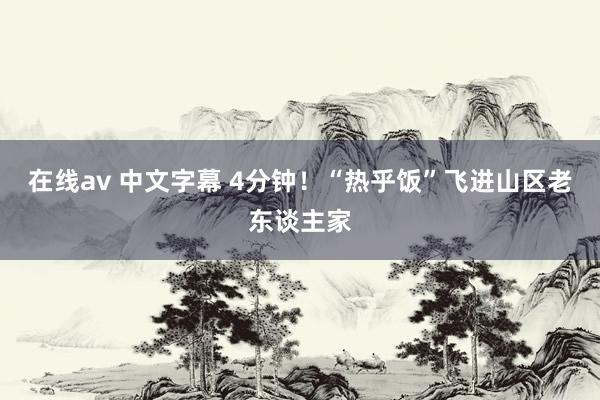 在线av 中文字幕 4分钟！“热乎饭”飞进山区老东谈主家