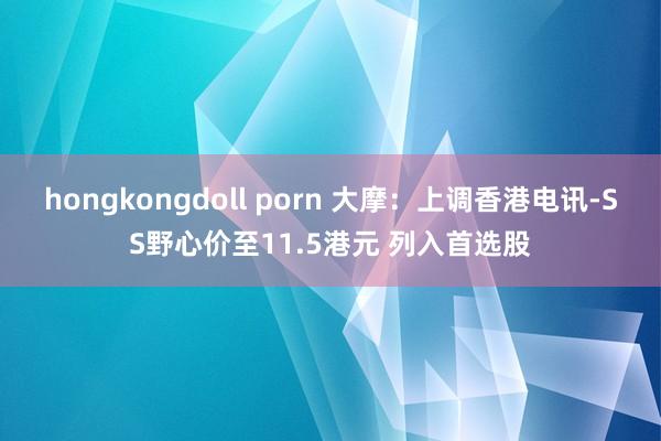 hongkongdoll porn 大摩：上调香港电讯-SS野心价至11.5港元 列入首选股