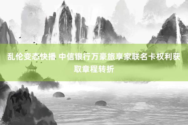 乱伦变态快播 中信银行万豪旅享家联名卡权利获取章程转折