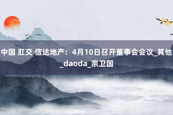 中国 肛交 信达地产：4月10日召开董事会会议_其他_daoda_宗卫国