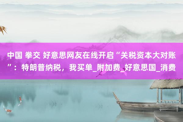 中国 拳交 好意思网友在线开启“关税资本大对账”：特朗普纳税，我买单_附加费_好意思国_消费