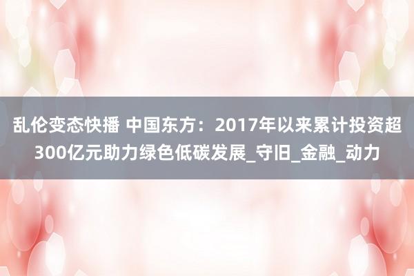 乱伦变态快播 中国东方：2017年以来累计投资超300亿元助力绿色低碳发展_守旧_金融_动力
