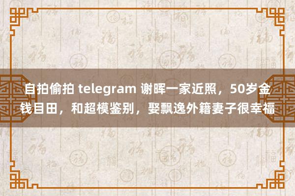 自拍偷拍 telegram 谢晖一家近照，50岁金钱目田，和超模鉴别，娶飘逸外籍妻子很幸福