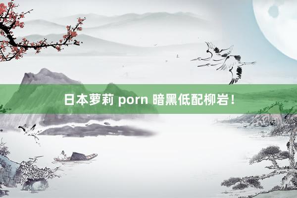 日本萝莉 porn 暗黑低配柳岩！