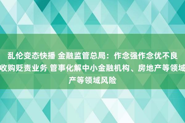 乱伦变态快播 金融监管总局：作念强作念优不良金钱收购贬责业务 管事化解中小金融机构、房地产等领域风险