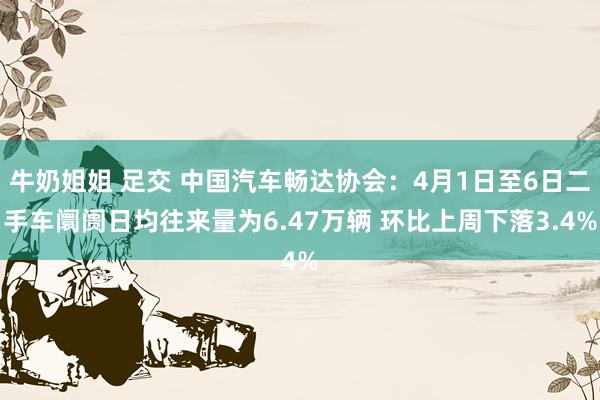 牛奶姐姐 足交 中国汽车畅达协会：4月1日至6日二手车阛阓日均往来量为6.47万辆 环比上周下落3.4%