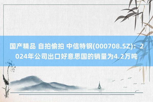 国产精品 自拍偷拍 中信特钢(000708.SZ)：2024年公司出口好意思国的销量为4.2万吨
