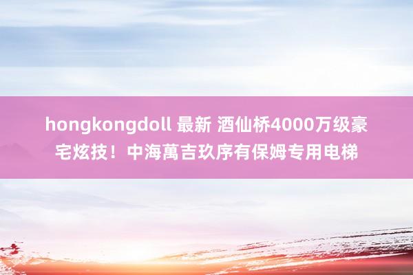hongkongdoll 最新 酒仙桥4000万级豪宅炫技！中海萬吉玖序有保姆专用电梯