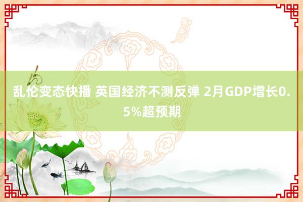 乱伦变态快播 英国经济不测反弹 2月GDP增长0.5%超预期