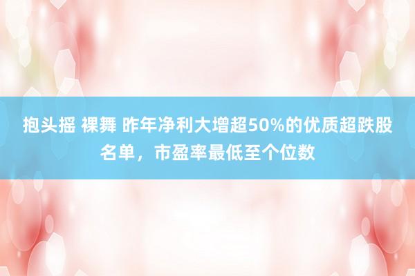 抱头摇 裸舞 昨年净利大增超50%的优质超跌股名单，市盈率最低至个位数