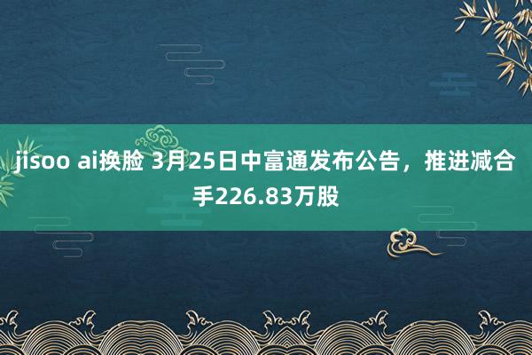 jisoo ai换脸 3月25日中富通发布公告，推进减合手226.83万股