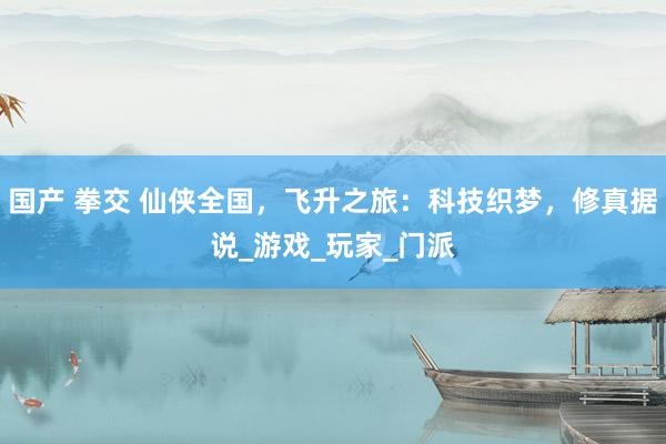 国产 拳交 仙侠全国，飞升之旅：科技织梦，修真据说_游戏_玩家_门派