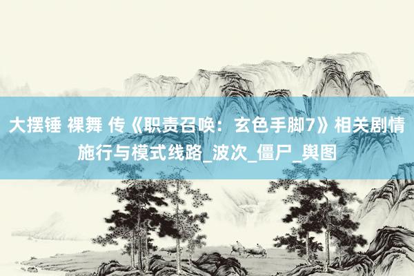 大摆锤 裸舞 传《职责召唤：玄色手脚7》相关剧情施行与模式线路_波次_僵尸_舆图