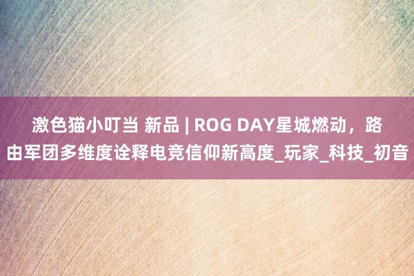 激色猫小叮当 新品 | ROG DAY星城燃动，路由军团多维度诠释电竞信仰新高度_玩家_科技_初音