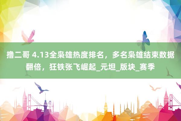 撸二哥 4.13全枭雄热度排名，多名枭雄结束数据翻倍，狂铁张飞崛起_元坦_版块_赛季