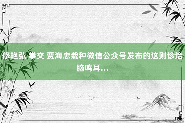 修艳弘 拳交 贾海忠栽种微信公众号发布的这则诊治脑鸣耳...