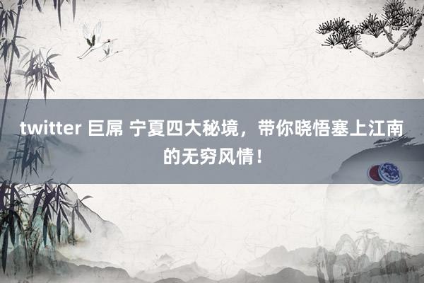 twitter 巨屌 宁夏四大秘境，带你晓悟塞上江南的无穷风情！