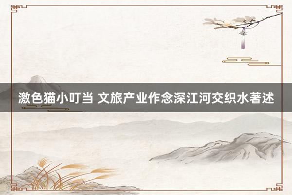 激色猫小叮当 文旅产业作念深江河交织水著述