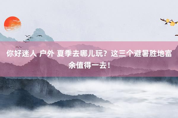 你好迷人 户外 夏季去哪儿玩？这三个避暑胜地富余值得一去！