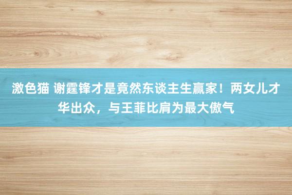 激色猫 谢霆锋才是竟然东谈主生赢家！两女儿才华出众，与王菲比肩为最大傲气