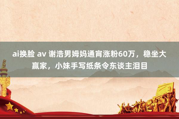ai换脸 av 谢浩男姆妈通宵涨粉60万，稳坐大赢家，小妹手写纸条令东谈主泪目