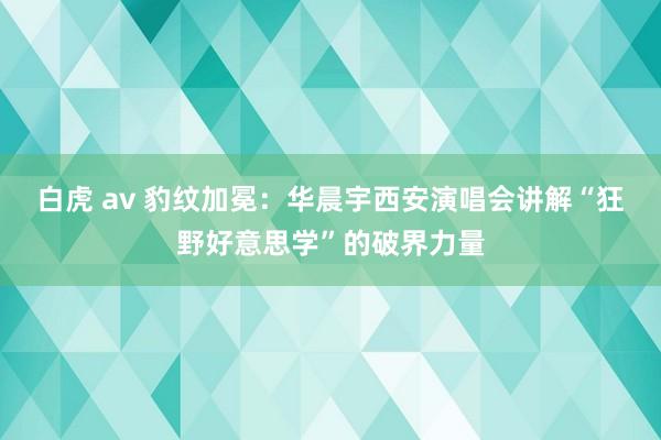 白虎 av 豹纹加冕：华晨宇西安演唱会讲解“狂野好意思学”的破界力量