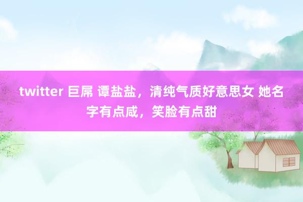 twitter 巨屌 谭盐盐，清纯气质好意思女 她名字有点咸，笑脸有点甜