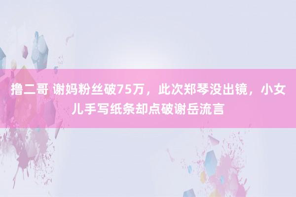 撸二哥 谢妈粉丝破75万，此次郑琴没出镜，小女儿手写纸条却点破谢岳流言