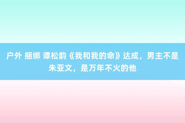 户外 捆绑 谭松韵《我和我的命》达成，男主不是朱亚文，是万年不火的他