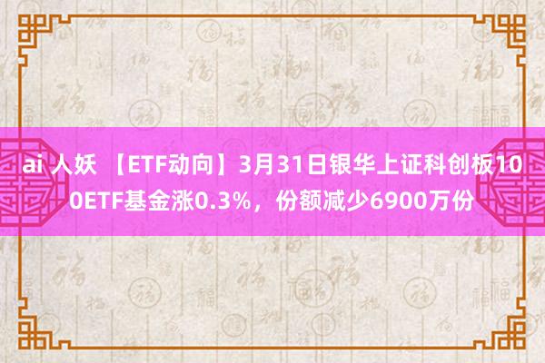 ai 人妖 【ETF动向】3月31日银华上证科创板100ETF基金涨0.3%，份额减少6900万份