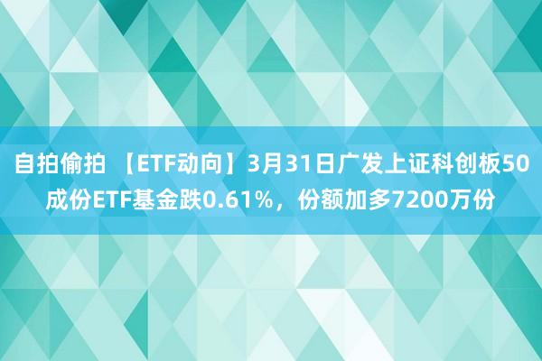 自拍偷拍 【ETF动向】3月31日广发上证科创板50成份ETF基金跌0.61%，份额加多7200万份