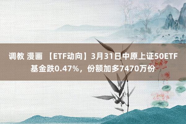 调教 漫画 【ETF动向】3月31日中原上证50ETF基金跌0.47%，份额加多7470万份