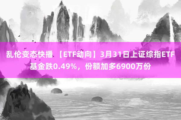 乱伦变态快播 【ETF动向】3月31日上证综指ETF基金跌0.49%，份额加多6900万份