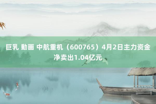 巨乳 動画 中航重机（600765）4月2日主力资金净卖出1.04亿元