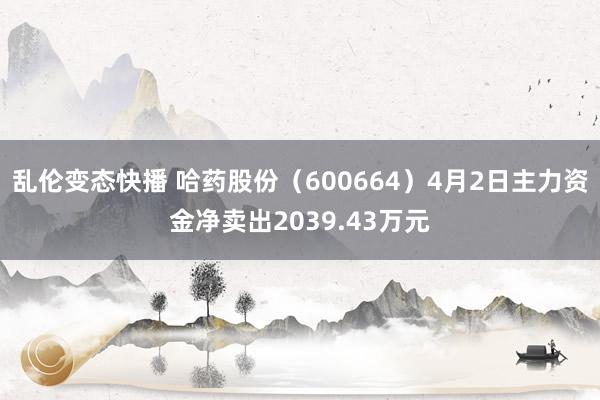 乱伦变态快播 哈药股份（600664）4月2日主力资金净卖出2039.43万元