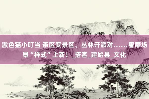 激色猫小叮当 茶区变景区、丛林开派对……奢靡场景“样式”上新！_搭客_建始县_文化