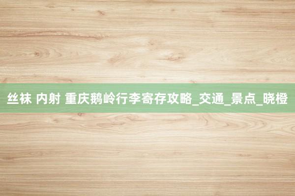 丝袜 内射 重庆鹅岭行李寄存攻略_交通_景点_晓橙