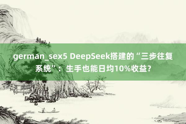 german_sex5 DeepSeek搭建的“三步往复系统”：生手也能日均10%收益？