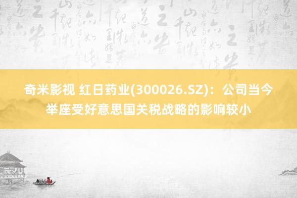 奇米影视 红日药业(300026.SZ)：公司当今举座受好意思国关税战略的影响较小